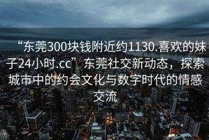“東莞300塊錢附近約1130.喜歡的妹子24小時(shí).cc”東莞社交新動(dòng)態(tài)，探索城市中的約會(huì)文化與數(shù)字時(shí)代的情感交流