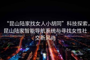 “昆山陸家找女人小胡同”科技探索，昆山陸家智能導(dǎo)航系統(tǒng)與尋找女性社交新風(fēng)尚