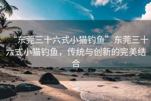 “東莞三十六式小貓釣魚”東莞三十六式小貓釣魚，傳統(tǒng)與創(chuàng)新的完美結(jié)合