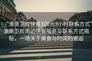 “淮南衛(wèi)校快餐300元3小時聯(lián)系方式”淮南衛(wèi)校周邊快餐服務與聯(lián)系方式揭秘，一場關于美食與時間的邂逅