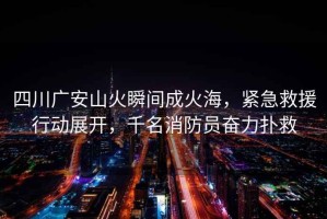 四川廣安山火瞬間成火海，緊急救援行動展開，千名消防員奮力撲救