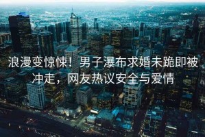 浪漫變驚悚！男子瀑布求婚未跪即被沖走，網友熱議安全與愛情