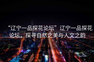 “遼寧一品探花論壇”遼寧一品探花論壇，探尋自然之美與人文之韻