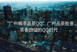 “廣州喝茶品茶QQ”廣州品茶勝景，茶香四溢的QQ時代