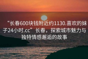 “長(zhǎng)春600塊錢(qián)附近約1130.喜歡的妹子24小時(shí).cc”長(zhǎng)春，探索城市魅力與獨(dú)特情感邂逅的故事