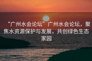“廣州水會論壇”廣州水會論壇，聚焦水資源保護與發(fā)展，共創(chuàng)綠色生態(tài)家園