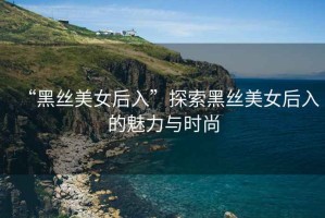 “黑絲美女后入”探索黑絲美女后入的魅力與時(shí)尚