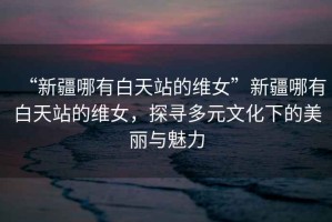 “新疆哪有白天站的維女”新疆哪有白天站的維女，探尋多元文化下的美麗與魅力