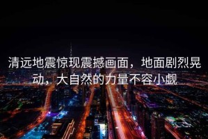 清遠(yuǎn)地震驚現(xiàn)震撼畫(huà)面，地面劇烈晃動(dòng)，大自然的力量不容小覷