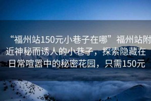 “福州站150元小巷子在哪”福州站附近神秘而誘人的小巷子，探索隱藏在日常喧囂中的秘密花園，只需150元