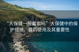 “大保健一般戴套嗎”大保健中的保護(hù)措施，套的使用及其重要性