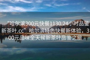 “哈爾濱300元快餐1130.24小時(shí)品鑒新茶葉.cc”哈爾濱特色快餐新體驗(yàn)，300元品味全天候新茶葉品鑒之旅