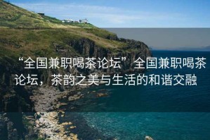 “全國(guó)兼職喝茶論壇”全國(guó)兼職喝茶論壇，茶韻之美與生活的和諧交融