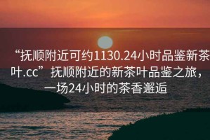 “撫順附近可約1130.24小時品鑒新茶葉.cc”撫順附近的新茶葉品鑒之旅，一場24小時的茶香邂逅