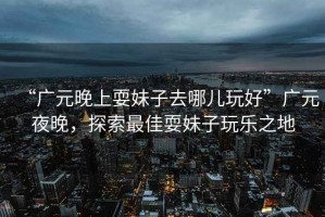 “廣元晚上耍妹子去哪兒玩好”廣元夜晚，探索最佳耍妹子玩樂(lè)之地