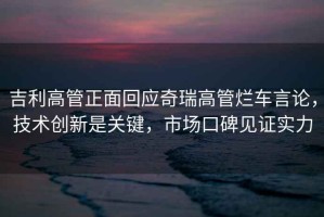 吉利高管正面回應(yīng)奇瑞高管爛車言論，技術(shù)創(chuàng)新是關(guān)鍵，市場(chǎng)口碑見證實(shí)力