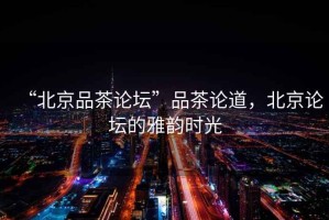 “北京品茶論壇”品茶論道，北京論壇的雅韻時光