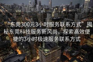 “東莞300元3小時(shí)服務(wù)聯(lián)系方式”揭秘東莞科技服務(wù)新風(fēng)尚，探索高效便捷的3小時(shí)極速服務(wù)聯(lián)系方式