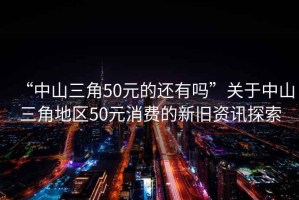 “中山三角50元的還有嗎”關(guān)于中山三角地區(qū)50元消費的新舊資訊探索