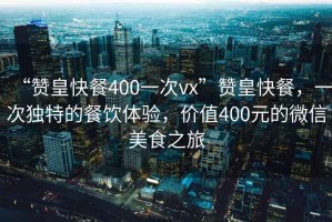 “贊皇快餐400一次vx”贊皇快餐，一次獨(dú)特的餐飲體驗(yàn)，價(jià)值400元的微信美食之旅