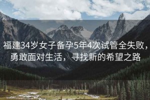 福建34歲女子備孕5年4次試管全失敗，勇敢面對(duì)生活，尋找新的希望之路