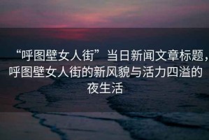 “呼圖壁女人街”當日新聞文章標題，呼圖壁女人街的新風(fēng)貌與活力四溢的夜生活