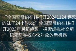 “全國(guó)空降約在線打開(kāi)20241124.喜歡的妹子24小時(shí).cc”全國(guó)空降約在線打開(kāi)2023年最新趨勢(shì)，探索虛擬社交新紀(jì)元與尋找心儀對(duì)象的新機(jī)遇