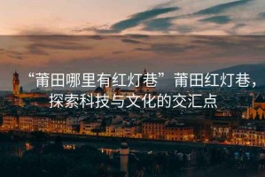 “莆田哪里有紅燈巷”莆田紅燈巷，探索科技與文化的交匯點(diǎn)