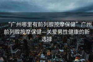 “廣州哪里有前列腺按摩保健”廣州前列腺按摩保健—關(guān)愛男性健康的新選擇