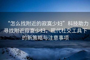 “怎么找附近的寂寞少婦”科技助力尋找附近寂寞少婦，現(xiàn)代社交工具下的新策略與注意事項(xiàng)