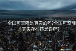 “全國(guó)可空降是真實(shí)的嗎?全國(guó)可空降，真實(shí)存在還是誤解？