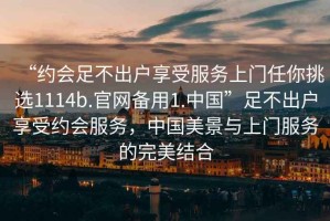 “約會(huì)足不出戶享受服務(wù)上門任你挑選1114b.官網(wǎng)備用1.中國(guó)”足不出戶享受約會(huì)服務(wù)，中國(guó)美景與上門服務(wù)的完美結(jié)合