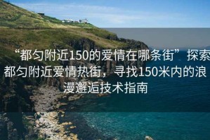 “都勻附近150的愛(ài)情在哪條街”探索都勻附近愛(ài)情熱街，尋找150米內(nèi)的浪漫邂逅技術(shù)指南