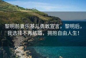 黎明前妻樂基兒勇敢宣言，黎明后，我選擇不再結(jié)婚，擁抱自由人生！