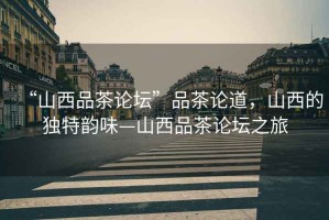 “山西品茶論壇”品茶論道，山西的獨(dú)特韻味—山西品茶論壇之旅
