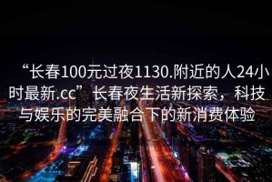 “長春100元過夜1130.附近的人24小時最新.cc”長春夜生活新探索，科技與娛樂的完美融合下的新消費(fèi)體驗(yàn)
