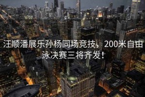 汪順潘展樂孫楊同場競技，200米自由泳決賽三將齊發(fā)！