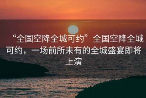 “全國空降全城可約”全國空降全城可約，一場前所未有的全城盛宴即將上演