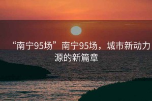“南寧95場(chǎng)”南寧95場(chǎng)，城市新動(dòng)力源的新篇章