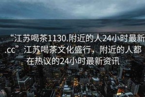 “江蘇喝茶1130.附近的人24小時(shí)最新.cc”江蘇喝茶文化盛行，附近的人都在熱議的24小時(shí)最新資訊