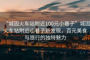 “城固火車站附近100元小巷子”城固火車站附近小巷子新發(fā)現(xiàn)，百元美食與旅行的獨特魅力