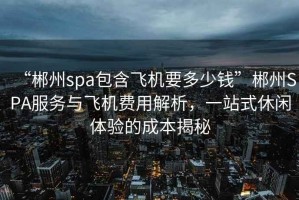 “郴州spa包含飛機要多少錢”郴州SPA服務與飛機費用解析，一站式休閑體驗的成本揭秘