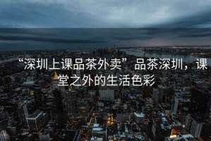 “深圳上課品茶外賣”品茶深圳，課堂之外的生活色彩