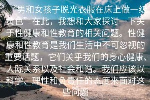 “男和女孩子脫光衣服在床上做一級(jí)黃色”在此，我想和大家探討一下關(guān)于性健康和性教育的相關(guān)問(wèn)題。性健康和性教育是我們生活中不可忽視的重要話(huà)題，它們關(guān)乎我們的身心健康、人際關(guān)系以及社會(huì)和諧。我們應(yīng)該以科學(xué)、理性和負(fù)責(zé)任的態(tài)度來(lái)面對(duì)這些問(wèn)題