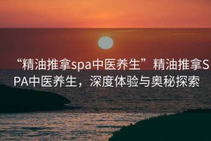 “精油推拿spa中醫(yī)養(yǎng)生”精油推拿SPA中醫(yī)養(yǎng)生，深度體驗(yàn)與奧秘探索