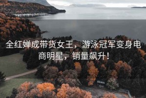 全紅嬋成帶貨女王，游泳冠軍變身電商明星，銷量飆升！