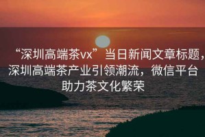 “深圳高端茶vx”當(dāng)日新聞文章標(biāo)題，深圳高端茶產(chǎn)業(yè)引領(lǐng)潮流，微信平臺(tái)助力茶文化繁榮