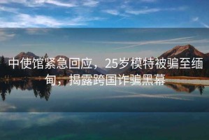 中使館緊急回應(yīng)，25歲模特被騙至緬甸，揭露跨國詐騙黑幕