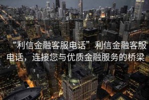 “利信金融客服電話”利信金融客服電話，連接您與優(yōu)質金融服務的橋梁