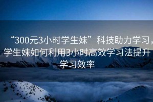 “300元3小時學生妹”科技助力學習，學生妹如何利用3小時高效學習法提升學習效率